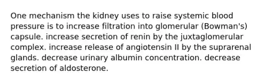 One mechanism the kidney uses to raise systemic blood pressure is to increase filtration into glomerular (Bowman's) capsule. increase secretion of renin by the juxtaglomerular complex. increase release of angiotensin II by the suprarenal glands. decrease urinary albumin concentration. decrease secretion of aldosterone.