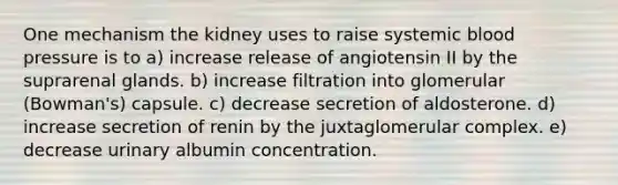 One mechanism the kidney uses to raise systemic blood pressure is to a) increase release of angiotensin II by the suprarenal glands. b) increase filtration into glomerular (Bowman's) capsule. c) decrease secretion of aldosterone. d) increase secretion of renin by the juxtaglomerular complex. e) decrease urinary albumin concentration.