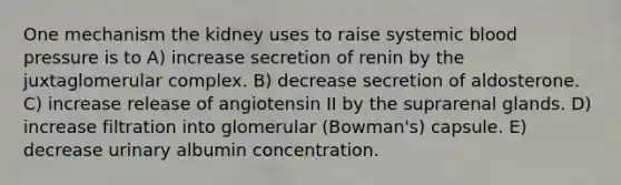 One mechanism the kidney uses to raise systemic <a href='https://www.questionai.com/knowledge/kD0HacyPBr-blood-pressure' class='anchor-knowledge'>blood pressure</a> is to A) increase secretion of renin by the juxtaglomerular complex. B) decrease secretion of aldosterone. C) increase release of angiotensin II by the suprarenal glands. D) increase filtration into glomerular (Bowman's) capsule. E) decrease urinary albumin concentration.