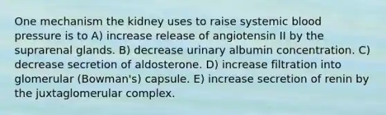 One mechanism the kidney uses to raise systemic blood pressure is to A) increase release of angiotensin II by the suprarenal glands. B) decrease urinary albumin concentration. C) decrease secretion of aldosterone. D) increase filtration into glomerular (Bowman's) capsule. E) increase secretion of renin by the juxtaglomerular complex.