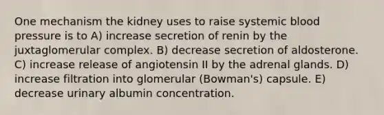 One mechanism the kidney uses to raise systemic <a href='https://www.questionai.com/knowledge/kD0HacyPBr-blood-pressure' class='anchor-knowledge'>blood pressure</a> is to A) increase secretion of renin by the juxtaglomerular complex. B) decrease secretion of aldosterone. C) increase release of angiotensin II by the adrenal glands. D) increase filtration into glomerular (Bowman's) capsule. E) decrease urinary albumin concentration.