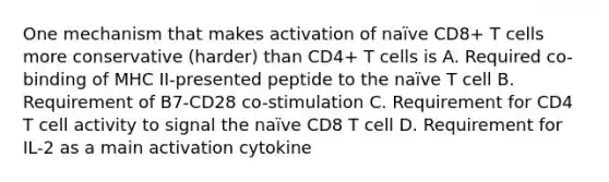 One mechanism that makes activation of naïve CD8+ T cells more conservative (harder) than CD4+ T cells is A. Required co-binding of MHC II-presented peptide to the naïve T cell B. Requirement of B7-CD28 co-stimulation C. Requirement for CD4 T cell activity to signal the naïve CD8 T cell D. Requirement for IL-2 as a main activation cytokine