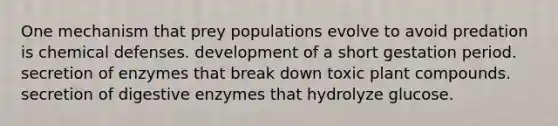 One mechanism that prey populations evolve to avoid predation is chemical defenses. development of a short gestation period. secretion of enzymes that break down toxic plant compounds. secretion of digestive enzymes that hydrolyze glucose.