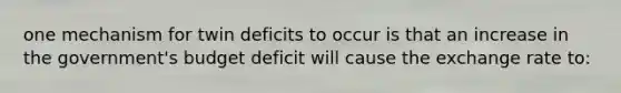 one mechanism for twin deficits to occur is that an increase in the government's budget deficit will cause the exchange rate to: