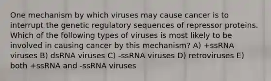 One mechanism by which viruses may cause cancer is to interrupt the genetic regulatory sequences of repressor proteins. Which of the following types of viruses is most likely to be involved in causing cancer by this mechanism? A) +ssRNA viruses B) dsRNA viruses C) -ssRNA viruses D) retroviruses E) both +ssRNA and -ssRNA viruses