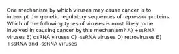 One mechanism by which viruses may cause cancer is to interrupt the genetic regulatory sequences of repressor proteins. Which of the following types of viruses is most likely to be involved in causing cancer by this mechanism? A) +ssRNA viruses B) dsRNA viruses C) -ssRNA viruses D) retroviruses E) +ssRNA and -ssRNA viruses