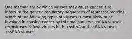 One mechanism by which viruses may cause cancer is to interrupt the genetic regulatory sequences of repressor proteins. Which of the following types of viruses is most likely to be involved in causing cancer by this mechanism? -ssRNA viruses retroviruses dsRNA viruses both +ssRNA and -ssRNA viruses +ssRNA viruses