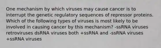 One mechanism by which viruses may cause cancer is to interrupt the genetic regulatory sequences of repressor proteins. Which of the following types of viruses is most likely to be involved in causing cancer by this mechanism? -ssRNA viruses retroviruses dsRNA viruses both +ssRNA and -ssRNA viruses +ssRNA viruses