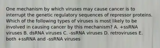 One mechanism by which viruses may cause cancer is to interrupt the genetic regulatory sequences of repressor proteins. Which of the following types of viruses is most likely to be involved in causing cancer by this mechanism? A. +ssRNA viruses B. dsRNA viruses C. -ssRNA viruses D. retroviruses E. both +ssRNA and -ssRNA viruses