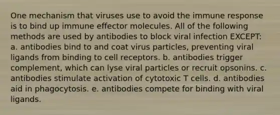 One mechanism that viruses use to avoid the immune response is to bind up immune effector molecules. All of the following methods are used by antibodies to block viral infection EXCEPT: a. antibodies bind to and coat virus particles, preventing viral ligands from binding to cell receptors. b. antibodies trigger complement, which can lyse viral particles or recruit opsonins. c. antibodies stimulate activation of cytotoxic T cells. d. antibodies aid in phagocytosis. e. antibodies compete for binding with viral ligands.