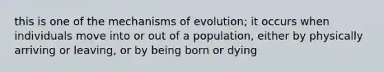 this is one of the mechanisms of evolution; it occurs when individuals move into or out of a population, either by physically arriving or leaving, or by being born or dying