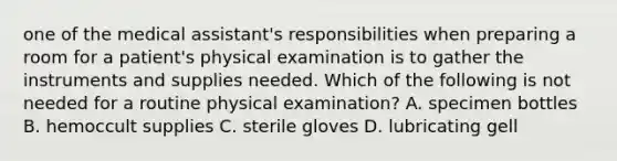 one of the medical assistant's responsibilities when preparing a room for a patient's physical examination is to gather the instruments and supplies needed. Which of the following is not needed for a routine physical examination? A. specimen bottles B. hemoccult supplies C. sterile gloves D. lubricating gell