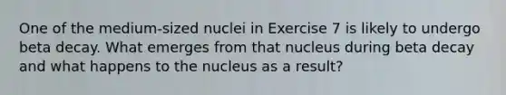 One of the medium-sized nuclei in Exercise 7 is likely to undergo beta decay. What emerges from that nucleus during beta decay and what happens to the nucleus as a result?