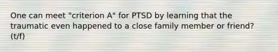 One can meet "criterion A" for PTSD by learning that the traumatic even happened to a close family member or friend? (t/f)