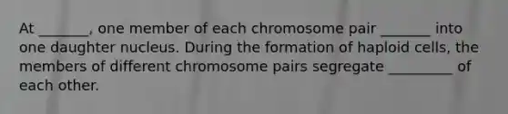 At _______, one member of each chromosome pair _______ into one daughter nucleus. During the formation of haploid cells, the members of different chromosome pairs segregate _________ of each other.