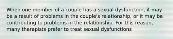 When one member of a couple has a sexual dysfunction, it may be a result of problems in the couple's relationship, or it may be contributing to problems in the relationship. For this reason, many therapists prefer to treat sexual dysfunctions