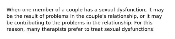 When one member of a couple has a sexual dysfunction, it may be the result of problems in the couple's relationship, or it may be contributing to the problems in the relationship. For this reason, many therapists prefer to treat sexual dysfunctions: