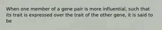 When one member of a gene pair is more influential, such that its trait is expressed over the trait of the other gene, it is said to be