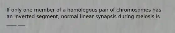 If only one member of a homologous pair of chromosomes has an inverted segment, normal linear synapsis during meiosis is ____ ___