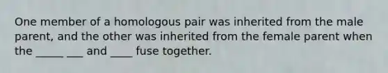 One member of a homologous pair was inherited from the male parent, and the other was inherited from the female parent when the _____ ___ and ____ fuse together.