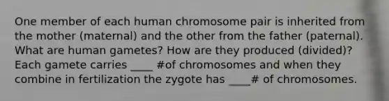 One member of each human chromosome pair is inherited from the mother (maternal) and the other from the father (paternal). What are human gametes? How are they produced (divided)? Each gamete carries ____ #of chromosomes and when they combine in fertilization the zygote has ____# of chromosomes.