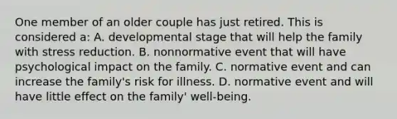 One member of an older couple has just retired. This is considered a: A. developmental stage that will help the family with stress reduction. B. nonnormative event that will have psychological impact on the family. C. normative event and can increase the family's risk for illness. D. normative event and will have little effect on the family' well-being.