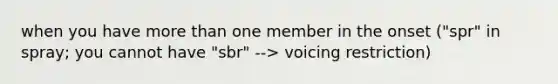 when you have more than one member in the onset ("spr" in spray; you cannot have "sbr" --> voicing restriction)