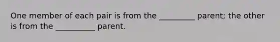 One member of each pair is from the _________ parent; the other is from the __________ parent.