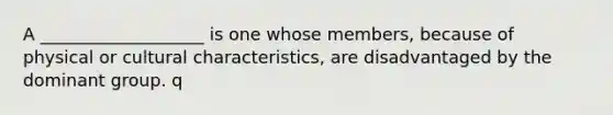 A ___________________ is one whose members, because of physical or cultural characteristics, are disadvantaged by the dominant group. q