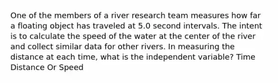 One of the members of a river research team measures how far a floating object has traveled at 5.0 second intervals. The intent is to calculate the speed of the water at the center of the river and collect similar data for other rivers. In measuring the distance at each time, what is the independent variable? Time Distance Or Speed