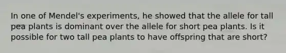 In one of Mendel's experiments, he showed that the allele for tall pea plants is dominant over the allele for short pea plants. Is it possible for two tall pea plants to have offspring that are short?