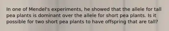 In one of Mendel's experiments, he showed that the allele for tall pea plants is dominant over the allele for short pea plants. Is it possible for two short pea plants to have offspring that are tall?