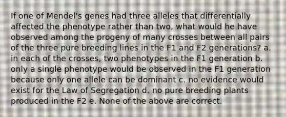 If one of Mendel's genes had three alleles that differentially affected the phenotype rather than two, what would he have observed among the progeny of many crosses between all pairs of the three pure breeding lines in the F1 and F2 generations? a. in each of the crosses, two phenotypes in the F1 generation b. only a single phenotype would be observed in the F1 generation because only one allele can be dominant c. no evidence would exist for the Law of Segregation d. no pure breeding plants produced in the F2 e. None of the above are correct.