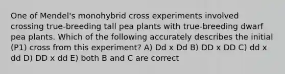 One of Mendel's monohybrid cross experiments involved crossing true-breeding tall pea plants with true-breeding dwarf pea plants. Which of the following accurately describes the initial (P1) cross from this experiment? A) Dd x Dd B) DD x DD C) dd x dd D) DD x dd E) both B and C are correct