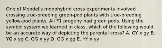 One of Mendel's monohybrid cross experiments involved crossing true-breeding green-pod plants with true-breeding yellow-pod plants. All F1 progeny had green pods. Using the symbol system we learned in class, which of the following would be an accurate way of depicting the parental cross? A. GY x gy B. YG x yg C. GG x yy D. GG x gg E. YY x yy