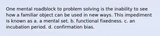 One mental roadblock to problem solving is the inability to see how a familiar object can be used in new ways. This impediment is known as a. a mental set. b. functional fixedness. c. an incubation period. d. confirmation bias.