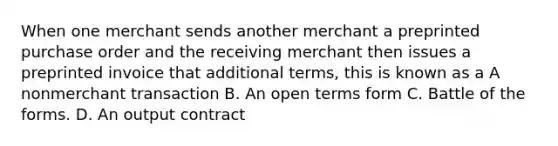 When one merchant sends another merchant a preprinted purchase order and the receiving merchant then issues a preprinted invoice that additional terms, this is known as a A nonmerchant transaction B. An open terms form C. Battle of the forms. D. An output contract