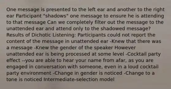 One message is presented to the left ear and another to the right ear Participant "shadows" one message to ensure he is attending to that message Can we completely filter out the message to the unattended ear and attend only to the shadowed message? Results of Dichotic Listening: Participants could not report the content of the message in unattended ear -Knew that there was a message -Knew the gender of the speaker However unattended ear is being processed at some level -Cocktail party effect --you are able to hear your name from afar, as you are engaged in conversation with someone, even in a loud cocktail party environment -Change in gender is noticed -Change to a tone is noticed Intermediate-selection model