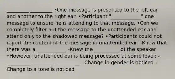 _________ _________ •One message is presented to the left ear and another to the right ear. •Participant "____________" one message to ensure he is attending to that message. •Can we completely filter out the message to the unattended ear and attend only to the shadowed message? •Participants could not report the content of the message in unattended ear: -Knew that there was a ____________ -Knew the __________ of the speaker •However, unattended ear is being processed at some level: -__________ _________ __________ -Change in gender is noticed -Change to a tone is noticed