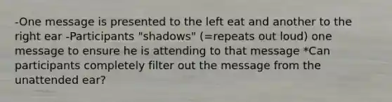 -One message is presented to the left eat and another to the right ear -Participants "shadows" (=repeats out loud) one message to ensure he is attending to that message *Can participants completely filter out the message from the unattended ear?