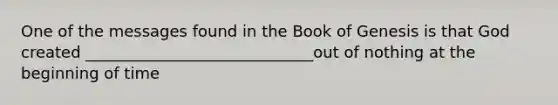 One of the messages found in the Book of Genesis is that God created _____________________________out of nothing at the beginning of time