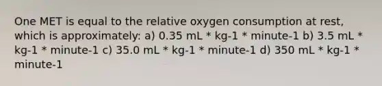 One MET is equal to the relative oxygen consumption at rest, which is approximately: a) 0.35 mL * kg-1 * minute-1 b) 3.5 mL * kg-1 * minute-1 c) 35.0 mL * kg-1 * minute-1 d) 350 mL * kg-1 * minute-1