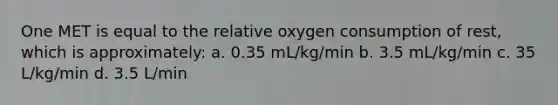 One MET is equal to the relative oxygen consumption of rest, which is approximately: a. 0.35 mL/kg/min b. 3.5 mL/kg/min c. 35 L/kg/min d. 3.5 L/min