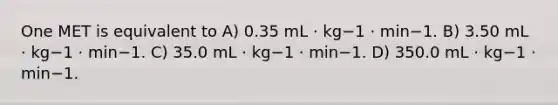 One MET is equivalent to A) 0.35 mL · kg−1 · min−1. B) 3.50 mL · kg−1 · min−1. C) 35.0 mL · kg−1 · min−1. D) 350.0 mL · kg−1 · min−1.