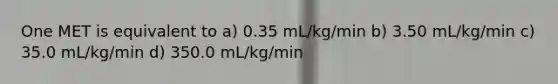 One MET is equivalent to a) 0.35 mL/kg/min b) 3.50 mL/kg/min c) 35.0 mL/kg/min d) 350.0 mL/kg/min