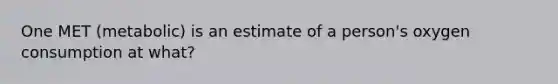 One MET (metabolic) is an estimate of a person's oxygen consumption at what?