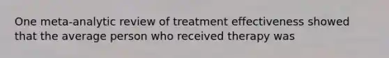 One meta-analytic review of treatment effectiveness showed that the average person who received therapy was