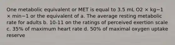 One metabolic equivalent or MET is equal to 3.5 mL O2 × kg−1 × min−1 or the equivalent of a. The average resting metabolic rate for adults b. 10-11 on the ratings of perceived exertion scale c. 35% of maximum heart rate d. 50% of maximal oxygen uptake reserve