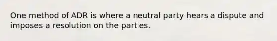 One method of ADR is where a neutral party hears a dispute and imposes a resolution on the parties.