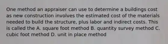 One method an appraiser can use to determine a buildings cost as new construction involves the estimated cost of the materials needed to build the structure, plus labor and indirect costs. This is called the A. square foot method B. quantity survey method C. cubic foot method D. unit in place method